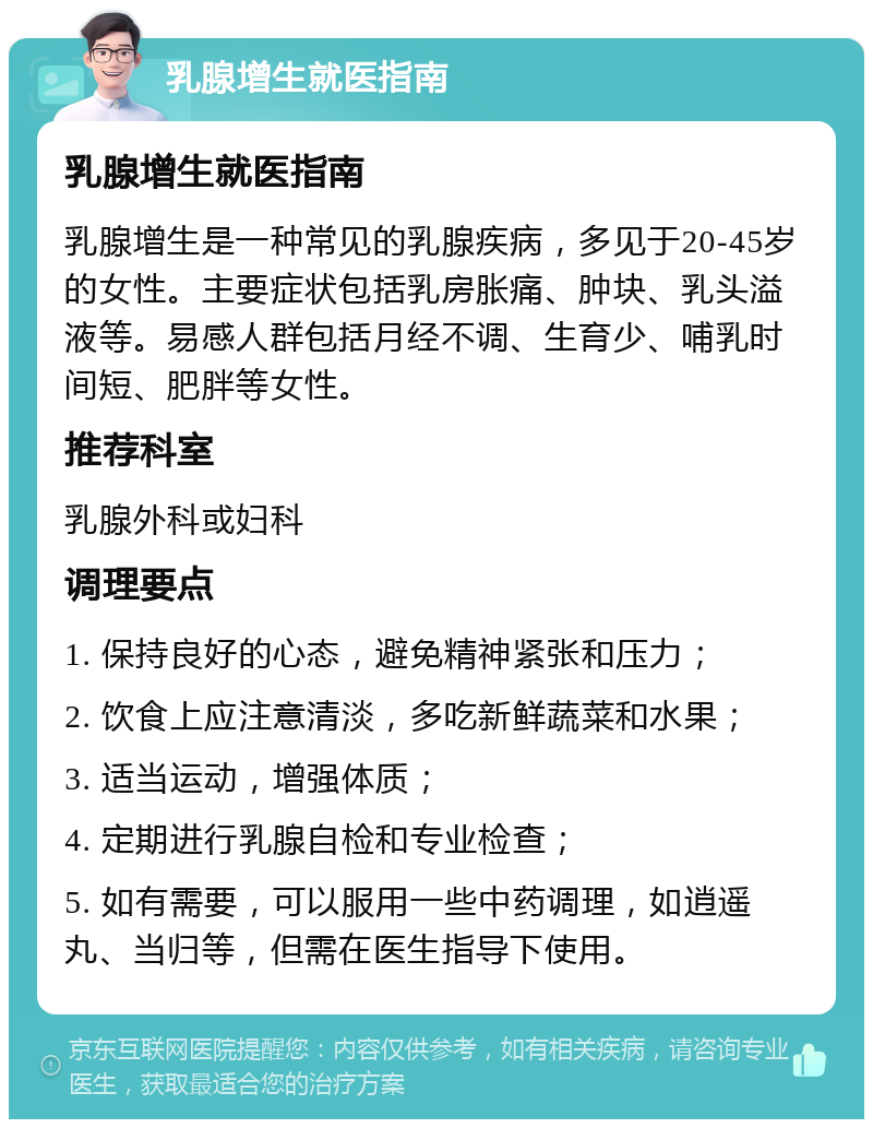 乳腺增生就医指南 乳腺增生就医指南 乳腺增生是一种常见的乳腺疾病，多见于20-45岁的女性。主要症状包括乳房胀痛、肿块、乳头溢液等。易感人群包括月经不调、生育少、哺乳时间短、肥胖等女性。 推荐科室 乳腺外科或妇科 调理要点 1. 保持良好的心态，避免精神紧张和压力； 2. 饮食上应注意清淡，多吃新鲜蔬菜和水果； 3. 适当运动，增强体质； 4. 定期进行乳腺自检和专业检查； 5. 如有需要，可以服用一些中药调理，如逍遥丸、当归等，但需在医生指导下使用。