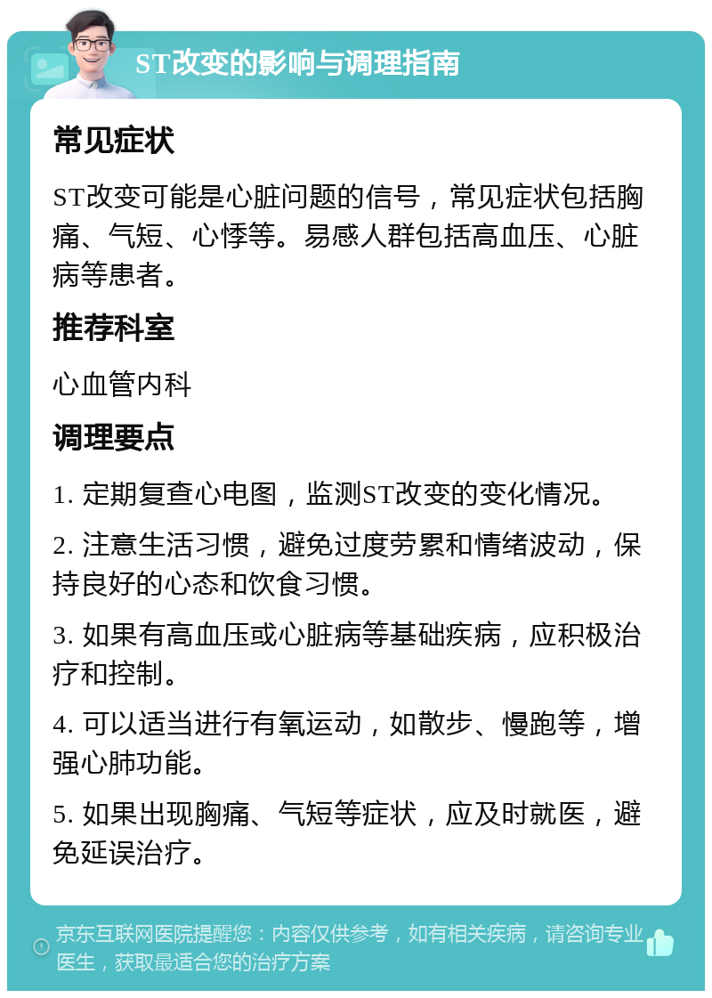 ST改变的影响与调理指南 常见症状 ST改变可能是心脏问题的信号，常见症状包括胸痛、气短、心悸等。易感人群包括高血压、心脏病等患者。 推荐科室 心血管内科 调理要点 1. 定期复查心电图，监测ST改变的变化情况。 2. 注意生活习惯，避免过度劳累和情绪波动，保持良好的心态和饮食习惯。 3. 如果有高血压或心脏病等基础疾病，应积极治疗和控制。 4. 可以适当进行有氧运动，如散步、慢跑等，增强心肺功能。 5. 如果出现胸痛、气短等症状，应及时就医，避免延误治疗。