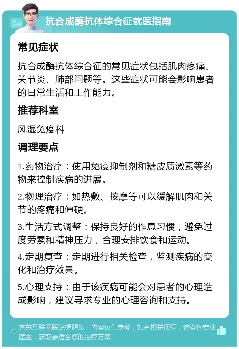 抗合成酶抗体综合征就医指南 常见症状 抗合成酶抗体综合征的常见症状包括肌肉疼痛、关节炎、肺部问题等。这些症状可能会影响患者的日常生活和工作能力。 推荐科室 风湿免疫科 调理要点 1.药物治疗：使用免疫抑制剂和糖皮质激素等药物来控制疾病的进展。 2.物理治疗：如热敷、按摩等可以缓解肌肉和关节的疼痛和僵硬。 3.生活方式调整：保持良好的作息习惯，避免过度劳累和精神压力，合理安排饮食和运动。 4.定期复查：定期进行相关检查，监测疾病的变化和治疗效果。 5.心理支持：由于该疾病可能会对患者的心理造成影响，建议寻求专业的心理咨询和支持。