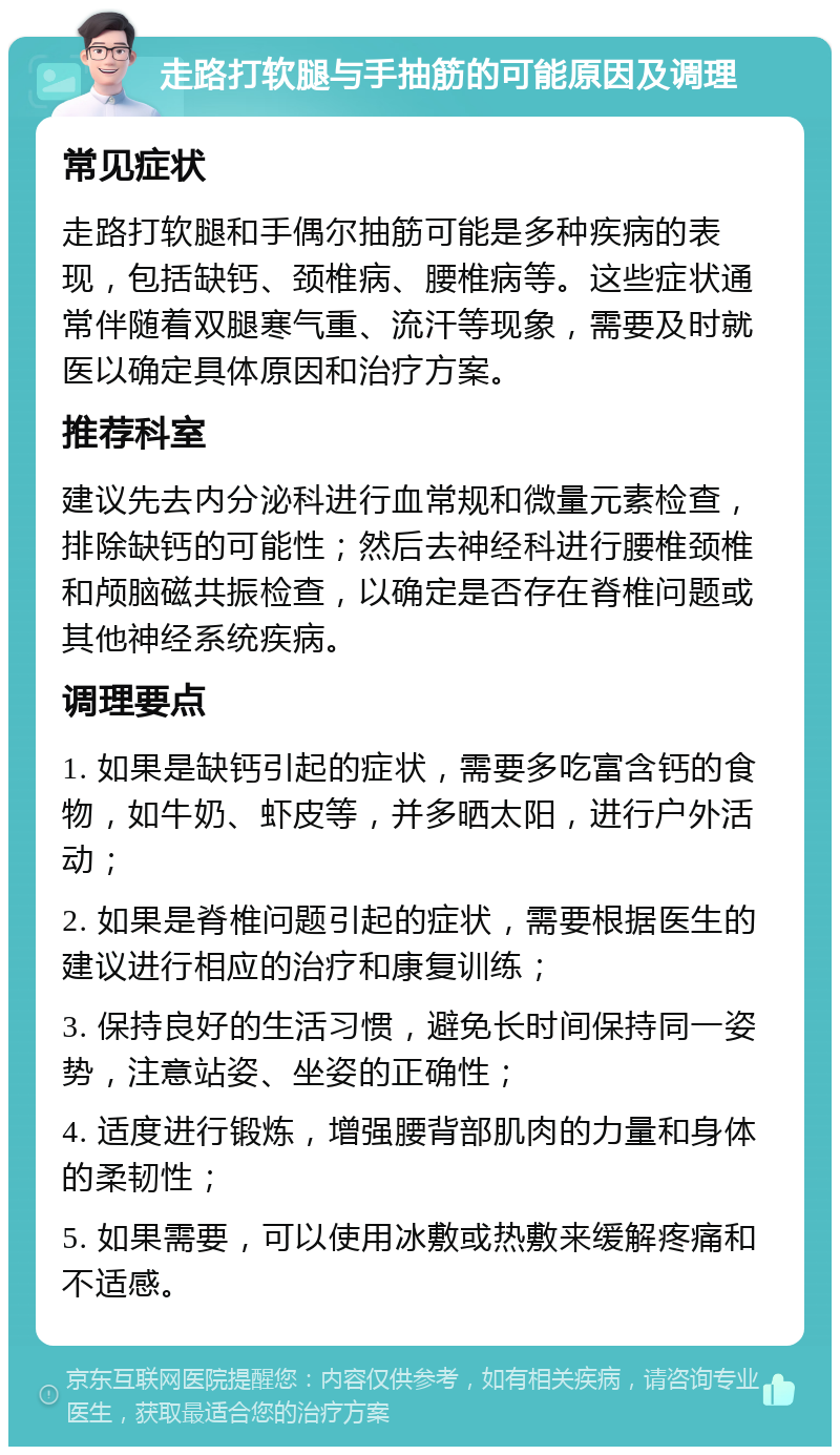 走路打软腿与手抽筋的可能原因及调理 常见症状 走路打软腿和手偶尔抽筋可能是多种疾病的表现，包括缺钙、颈椎病、腰椎病等。这些症状通常伴随着双腿寒气重、流汗等现象，需要及时就医以确定具体原因和治疗方案。 推荐科室 建议先去内分泌科进行血常规和微量元素检查，排除缺钙的可能性；然后去神经科进行腰椎颈椎和颅脑磁共振检查，以确定是否存在脊椎问题或其他神经系统疾病。 调理要点 1. 如果是缺钙引起的症状，需要多吃富含钙的食物，如牛奶、虾皮等，并多晒太阳，进行户外活动； 2. 如果是脊椎问题引起的症状，需要根据医生的建议进行相应的治疗和康复训练； 3. 保持良好的生活习惯，避免长时间保持同一姿势，注意站姿、坐姿的正确性； 4. 适度进行锻炼，增强腰背部肌肉的力量和身体的柔韧性； 5. 如果需要，可以使用冰敷或热敷来缓解疼痛和不适感。