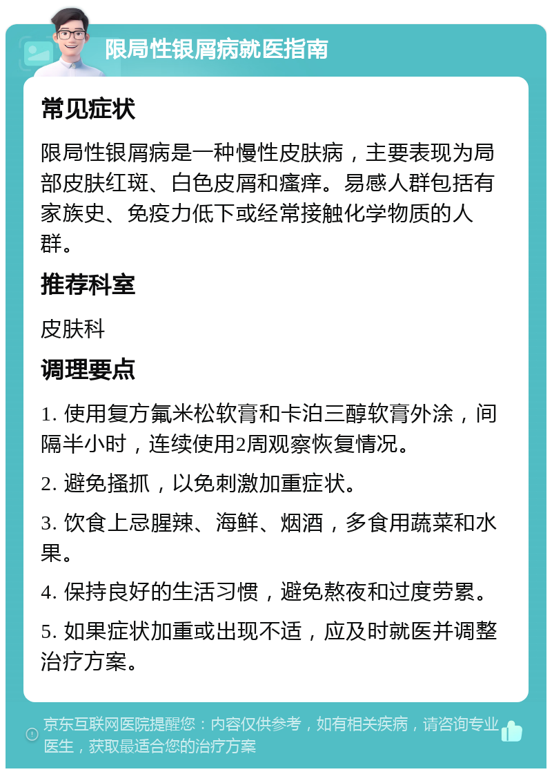 限局性银屑病就医指南 常见症状 限局性银屑病是一种慢性皮肤病，主要表现为局部皮肤红斑、白色皮屑和瘙痒。易感人群包括有家族史、免疫力低下或经常接触化学物质的人群。 推荐科室 皮肤科 调理要点 1. 使用复方氟米松软膏和卡泊三醇软膏外涂，间隔半小时，连续使用2周观察恢复情况。 2. 避免搔抓，以免刺激加重症状。 3. 饮食上忌腥辣、海鲜、烟酒，多食用蔬菜和水果。 4. 保持良好的生活习惯，避免熬夜和过度劳累。 5. 如果症状加重或出现不适，应及时就医并调整治疗方案。