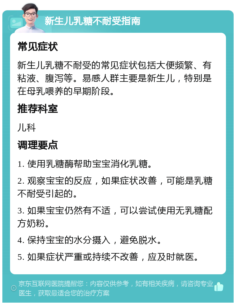 新生儿乳糖不耐受指南 常见症状 新生儿乳糖不耐受的常见症状包括大便频繁、有粘液、腹泻等。易感人群主要是新生儿，特别是在母乳喂养的早期阶段。 推荐科室 儿科 调理要点 1. 使用乳糖酶帮助宝宝消化乳糖。 2. 观察宝宝的反应，如果症状改善，可能是乳糖不耐受引起的。 3. 如果宝宝仍然有不适，可以尝试使用无乳糖配方奶粉。 4. 保持宝宝的水分摄入，避免脱水。 5. 如果症状严重或持续不改善，应及时就医。