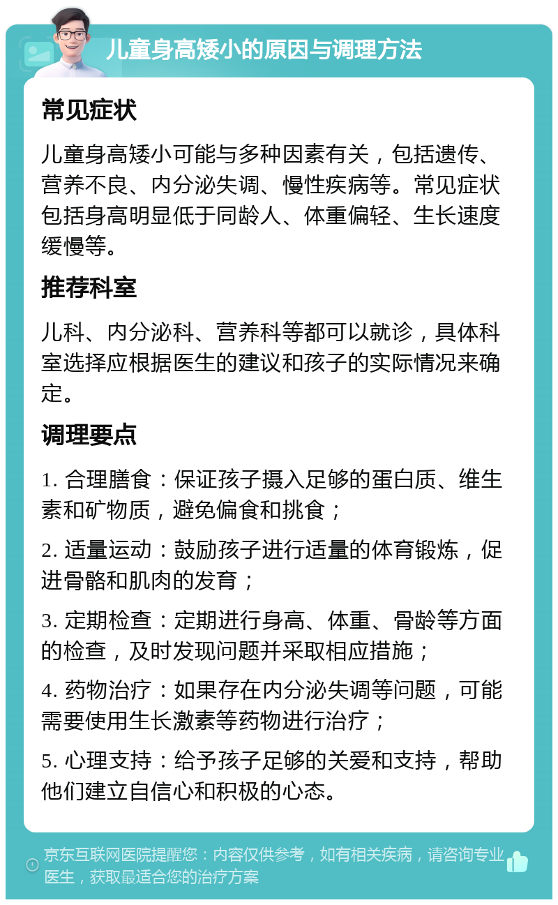 儿童身高矮小的原因与调理方法 常见症状 儿童身高矮小可能与多种因素有关，包括遗传、营养不良、内分泌失调、慢性疾病等。常见症状包括身高明显低于同龄人、体重偏轻、生长速度缓慢等。 推荐科室 儿科、内分泌科、营养科等都可以就诊，具体科室选择应根据医生的建议和孩子的实际情况来确定。 调理要点 1. 合理膳食：保证孩子摄入足够的蛋白质、维生素和矿物质，避免偏食和挑食； 2. 适量运动：鼓励孩子进行适量的体育锻炼，促进骨骼和肌肉的发育； 3. 定期检查：定期进行身高、体重、骨龄等方面的检查，及时发现问题并采取相应措施； 4. 药物治疗：如果存在内分泌失调等问题，可能需要使用生长激素等药物进行治疗； 5. 心理支持：给予孩子足够的关爱和支持，帮助他们建立自信心和积极的心态。