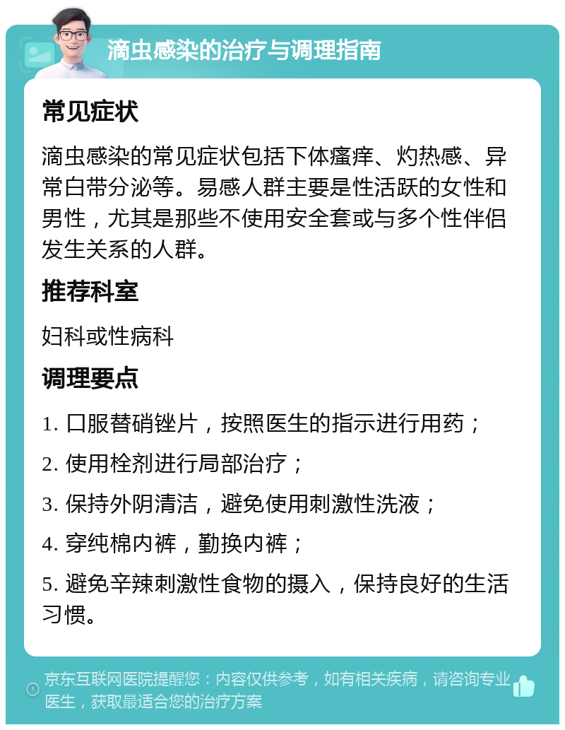 滴虫感染的治疗与调理指南 常见症状 滴虫感染的常见症状包括下体瘙痒、灼热感、异常白带分泌等。易感人群主要是性活跃的女性和男性，尤其是那些不使用安全套或与多个性伴侣发生关系的人群。 推荐科室 妇科或性病科 调理要点 1. 口服替硝锉片，按照医生的指示进行用药； 2. 使用栓剂进行局部治疗； 3. 保持外阴清洁，避免使用刺激性洗液； 4. 穿纯棉内裤，勤换内裤； 5. 避免辛辣刺激性食物的摄入，保持良好的生活习惯。