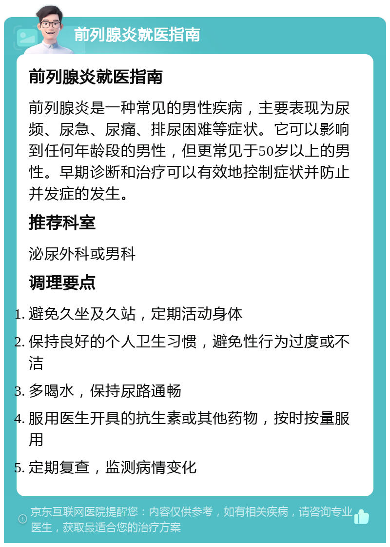 前列腺炎就医指南 前列腺炎就医指南 前列腺炎是一种常见的男性疾病，主要表现为尿频、尿急、尿痛、排尿困难等症状。它可以影响到任何年龄段的男性，但更常见于50岁以上的男性。早期诊断和治疗可以有效地控制症状并防止并发症的发生。 推荐科室 泌尿外科或男科 调理要点 避免久坐及久站，定期活动身体 保持良好的个人卫生习惯，避免性行为过度或不洁 多喝水，保持尿路通畅 服用医生开具的抗生素或其他药物，按时按量服用 定期复查，监测病情变化