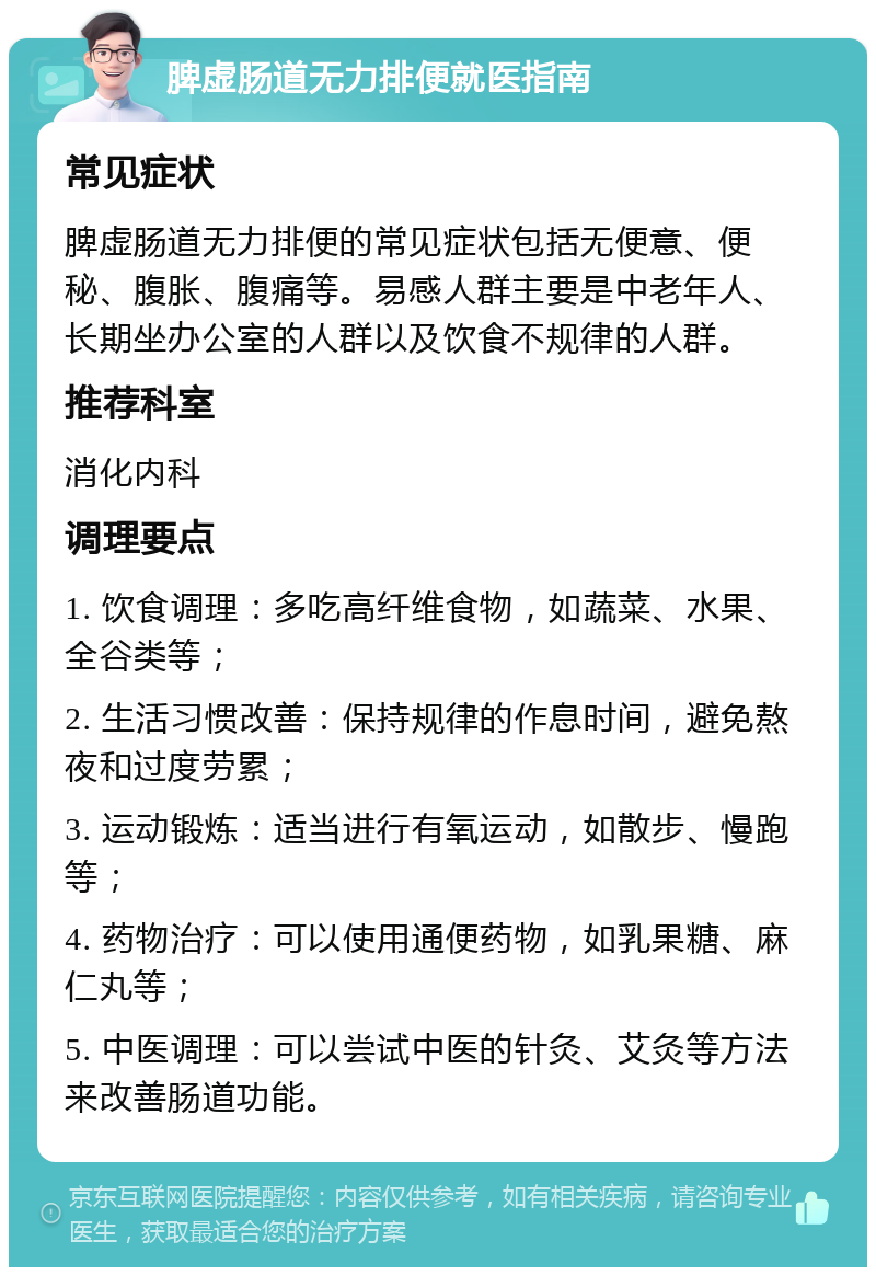 脾虚肠道无力排便就医指南 常见症状 脾虚肠道无力排便的常见症状包括无便意、便秘、腹胀、腹痛等。易感人群主要是中老年人、长期坐办公室的人群以及饮食不规律的人群。 推荐科室 消化内科 调理要点 1. 饮食调理：多吃高纤维食物，如蔬菜、水果、全谷类等； 2. 生活习惯改善：保持规律的作息时间，避免熬夜和过度劳累； 3. 运动锻炼：适当进行有氧运动，如散步、慢跑等； 4. 药物治疗：可以使用通便药物，如乳果糖、麻仁丸等； 5. 中医调理：可以尝试中医的针灸、艾灸等方法来改善肠道功能。