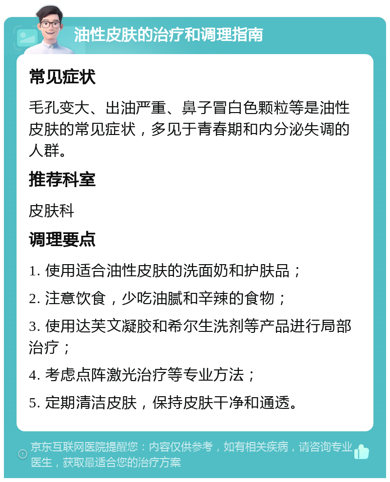 油性皮肤的治疗和调理指南 常见症状 毛孔变大、出油严重、鼻子冒白色颗粒等是油性皮肤的常见症状，多见于青春期和内分泌失调的人群。 推荐科室 皮肤科 调理要点 1. 使用适合油性皮肤的洗面奶和护肤品； 2. 注意饮食，少吃油腻和辛辣的食物； 3. 使用达芙文凝胶和希尔生洗剂等产品进行局部治疗； 4. 考虑点阵激光治疗等专业方法； 5. 定期清洁皮肤，保持皮肤干净和通透。