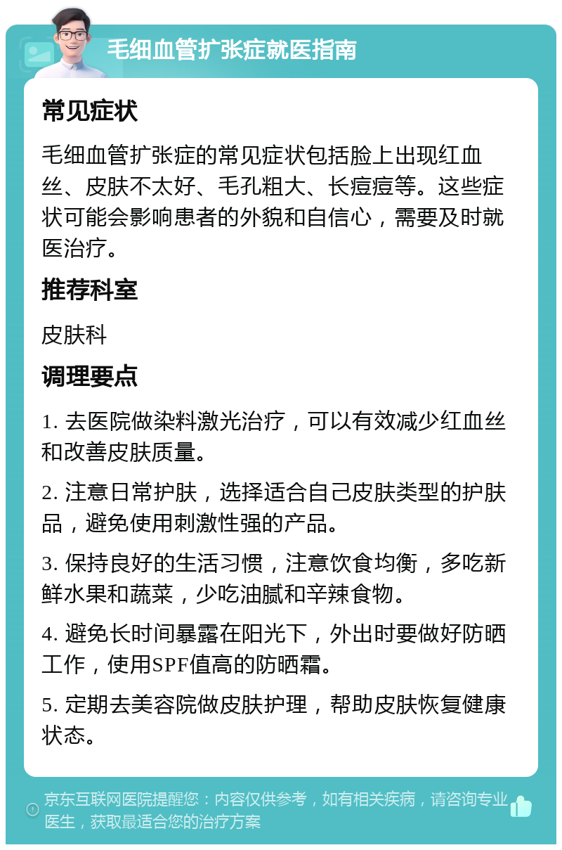 毛细血管扩张症就医指南 常见症状 毛细血管扩张症的常见症状包括脸上出现红血丝、皮肤不太好、毛孔粗大、长痘痘等。这些症状可能会影响患者的外貌和自信心，需要及时就医治疗。 推荐科室 皮肤科 调理要点 1. 去医院做染料激光治疗，可以有效减少红血丝和改善皮肤质量。 2. 注意日常护肤，选择适合自己皮肤类型的护肤品，避免使用刺激性强的产品。 3. 保持良好的生活习惯，注意饮食均衡，多吃新鲜水果和蔬菜，少吃油腻和辛辣食物。 4. 避免长时间暴露在阳光下，外出时要做好防晒工作，使用SPF值高的防晒霜。 5. 定期去美容院做皮肤护理，帮助皮肤恢复健康状态。