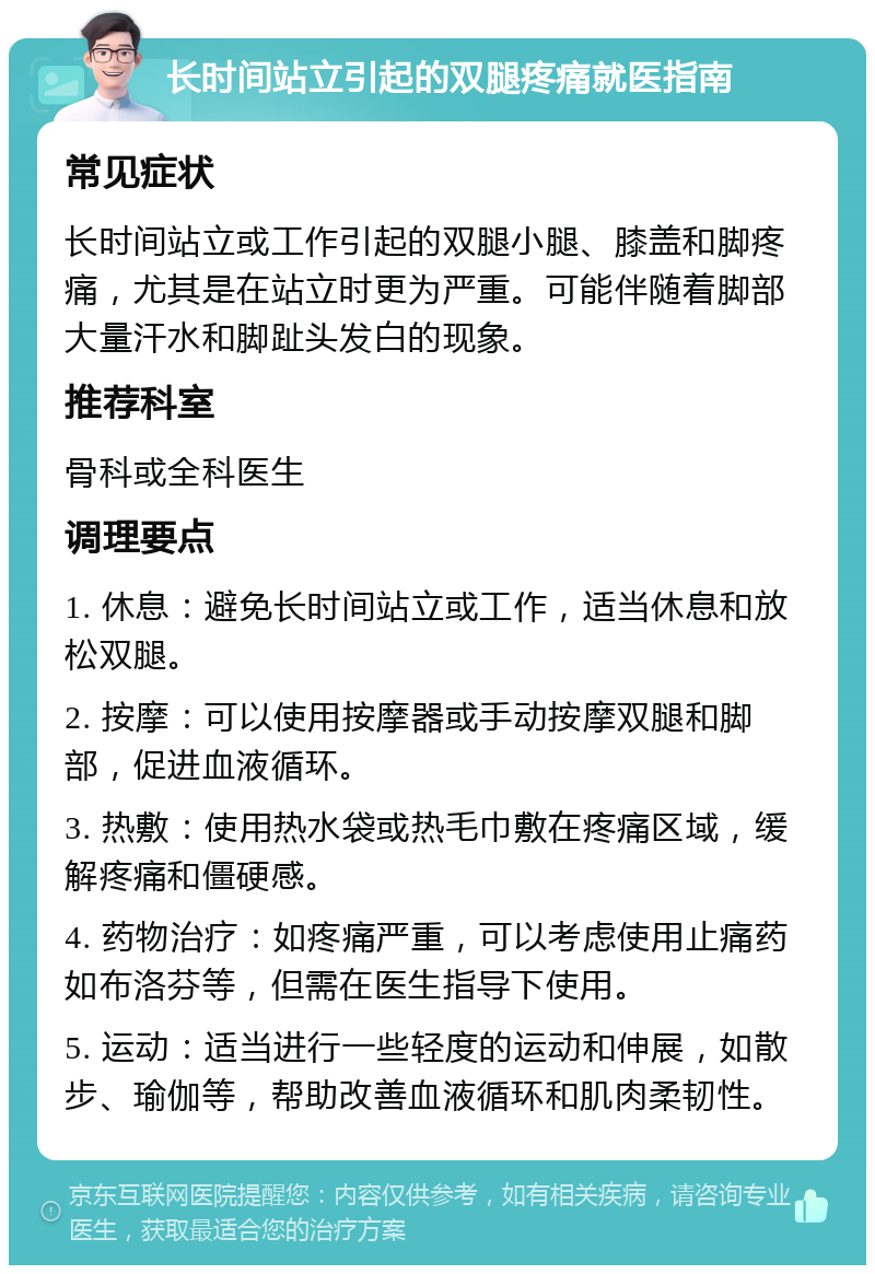 长时间站立引起的双腿疼痛就医指南 常见症状 长时间站立或工作引起的双腿小腿、膝盖和脚疼痛，尤其是在站立时更为严重。可能伴随着脚部大量汗水和脚趾头发白的现象。 推荐科室 骨科或全科医生 调理要点 1. 休息：避免长时间站立或工作，适当休息和放松双腿。 2. 按摩：可以使用按摩器或手动按摩双腿和脚部，促进血液循环。 3. 热敷：使用热水袋或热毛巾敷在疼痛区域，缓解疼痛和僵硬感。 4. 药物治疗：如疼痛严重，可以考虑使用止痛药如布洛芬等，但需在医生指导下使用。 5. 运动：适当进行一些轻度的运动和伸展，如散步、瑜伽等，帮助改善血液循环和肌肉柔韧性。