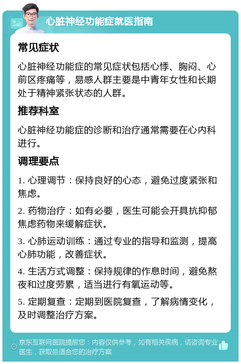 心脏神经功能症就医指南 常见症状 心脏神经功能症的常见症状包括心悸、胸闷、心前区疼痛等，易感人群主要是中青年女性和长期处于精神紧张状态的人群。 推荐科室 心脏神经功能症的诊断和治疗通常需要在心内科进行。 调理要点 1. 心理调节：保持良好的心态，避免过度紧张和焦虑。 2. 药物治疗：如有必要，医生可能会开具抗抑郁焦虑药物来缓解症状。 3. 心肺运动训练：通过专业的指导和监测，提高心肺功能，改善症状。 4. 生活方式调整：保持规律的作息时间，避免熬夜和过度劳累，适当进行有氧运动等。 5. 定期复查：定期到医院复查，了解病情变化，及时调整治疗方案。