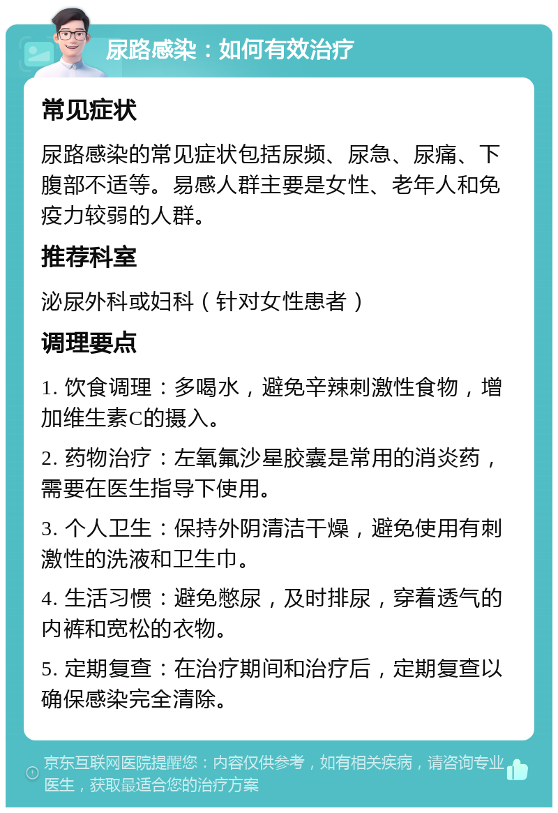 尿路感染：如何有效治疗 常见症状 尿路感染的常见症状包括尿频、尿急、尿痛、下腹部不适等。易感人群主要是女性、老年人和免疫力较弱的人群。 推荐科室 泌尿外科或妇科（针对女性患者） 调理要点 1. 饮食调理：多喝水，避免辛辣刺激性食物，增加维生素C的摄入。 2. 药物治疗：左氧氟沙星胶囊是常用的消炎药，需要在医生指导下使用。 3. 个人卫生：保持外阴清洁干燥，避免使用有刺激性的洗液和卫生巾。 4. 生活习惯：避免憋尿，及时排尿，穿着透气的内裤和宽松的衣物。 5. 定期复查：在治疗期间和治疗后，定期复查以确保感染完全清除。