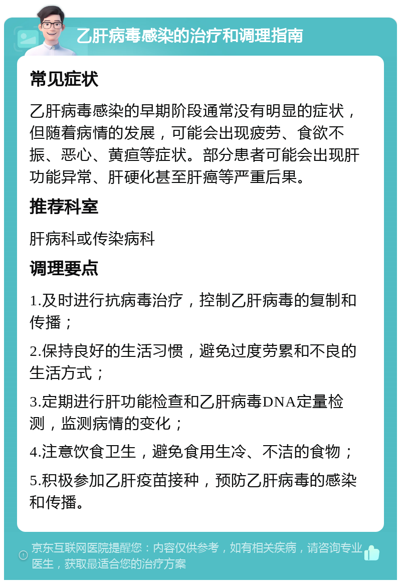 乙肝病毒感染的治疗和调理指南 常见症状 乙肝病毒感染的早期阶段通常没有明显的症状，但随着病情的发展，可能会出现疲劳、食欲不振、恶心、黄疸等症状。部分患者可能会出现肝功能异常、肝硬化甚至肝癌等严重后果。 推荐科室 肝病科或传染病科 调理要点 1.及时进行抗病毒治疗，控制乙肝病毒的复制和传播； 2.保持良好的生活习惯，避免过度劳累和不良的生活方式； 3.定期进行肝功能检查和乙肝病毒DNA定量检测，监测病情的变化； 4.注意饮食卫生，避免食用生冷、不洁的食物； 5.积极参加乙肝疫苗接种，预防乙肝病毒的感染和传播。