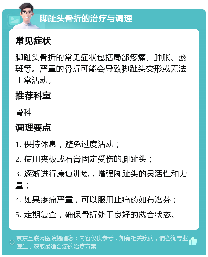 脚趾头骨折的治疗与调理 常见症状 脚趾头骨折的常见症状包括局部疼痛、肿胀、瘀斑等。严重的骨折可能会导致脚趾头变形或无法正常活动。 推荐科室 骨科 调理要点 1. 保持休息，避免过度活动； 2. 使用夹板或石膏固定受伤的脚趾头； 3. 逐渐进行康复训练，增强脚趾头的灵活性和力量； 4. 如果疼痛严重，可以服用止痛药如布洛芬； 5. 定期复查，确保骨折处于良好的愈合状态。