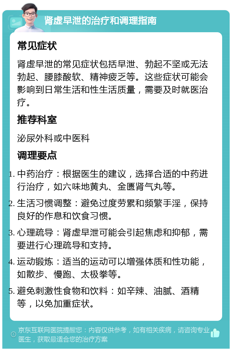 肾虚早泄的治疗和调理指南 常见症状 肾虚早泄的常见症状包括早泄、勃起不坚或无法勃起、腰膝酸软、精神疲乏等。这些症状可能会影响到日常生活和性生活质量，需要及时就医治疗。 推荐科室 泌尿外科或中医科 调理要点 中药治疗：根据医生的建议，选择合适的中药进行治疗，如六味地黄丸、金匮肾气丸等。 生活习惯调整：避免过度劳累和频繁手淫，保持良好的作息和饮食习惯。 心理疏导：肾虚早泄可能会引起焦虑和抑郁，需要进行心理疏导和支持。 运动锻炼：适当的运动可以增强体质和性功能，如散步、慢跑、太极拳等。 避免刺激性食物和饮料：如辛辣、油腻、酒精等，以免加重症状。