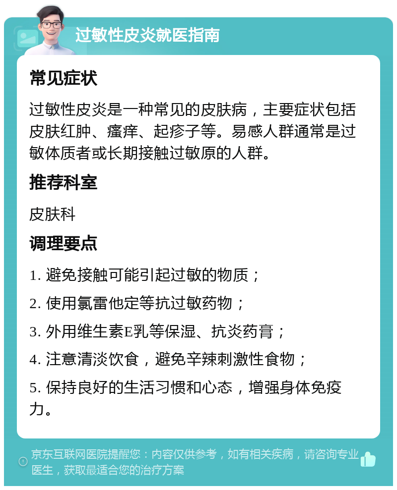 过敏性皮炎就医指南 常见症状 过敏性皮炎是一种常见的皮肤病，主要症状包括皮肤红肿、瘙痒、起疹子等。易感人群通常是过敏体质者或长期接触过敏原的人群。 推荐科室 皮肤科 调理要点 1. 避免接触可能引起过敏的物质； 2. 使用氯雷他定等抗过敏药物； 3. 外用维生素E乳等保湿、抗炎药膏； 4. 注意清淡饮食，避免辛辣刺激性食物； 5. 保持良好的生活习惯和心态，增强身体免疫力。