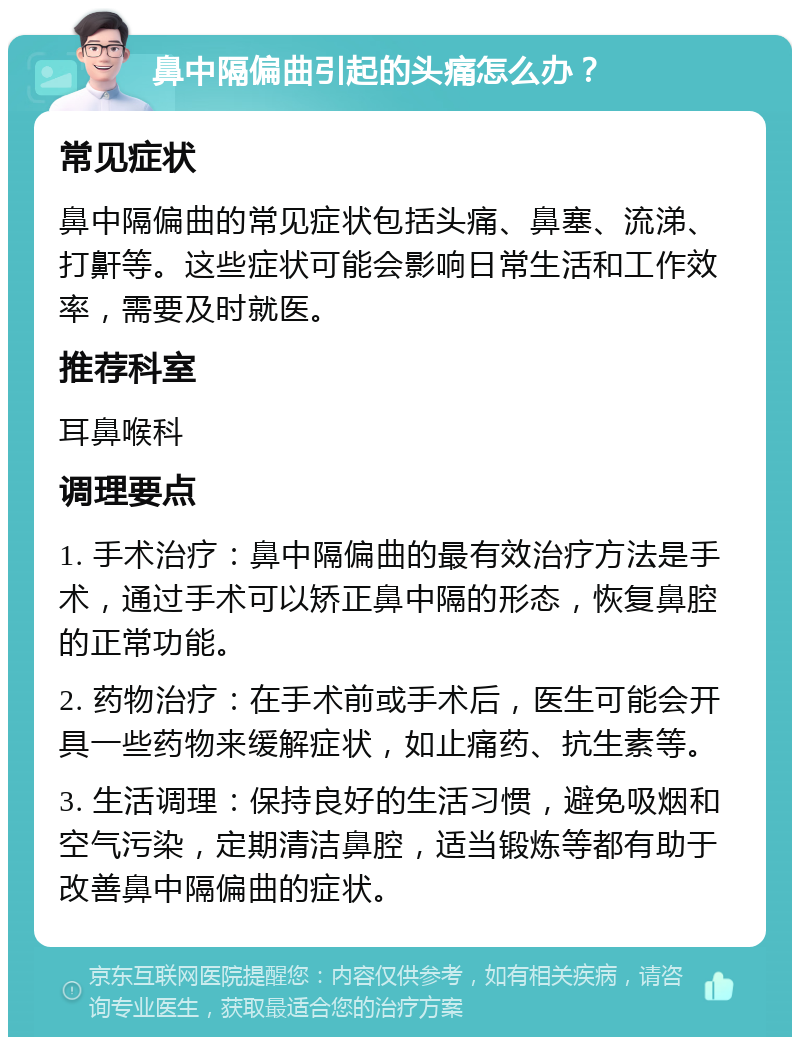 鼻中隔偏曲引起的头痛怎么办？ 常见症状 鼻中隔偏曲的常见症状包括头痛、鼻塞、流涕、打鼾等。这些症状可能会影响日常生活和工作效率，需要及时就医。 推荐科室 耳鼻喉科 调理要点 1. 手术治疗：鼻中隔偏曲的最有效治疗方法是手术，通过手术可以矫正鼻中隔的形态，恢复鼻腔的正常功能。 2. 药物治疗：在手术前或手术后，医生可能会开具一些药物来缓解症状，如止痛药、抗生素等。 3. 生活调理：保持良好的生活习惯，避免吸烟和空气污染，定期清洁鼻腔，适当锻炼等都有助于改善鼻中隔偏曲的症状。