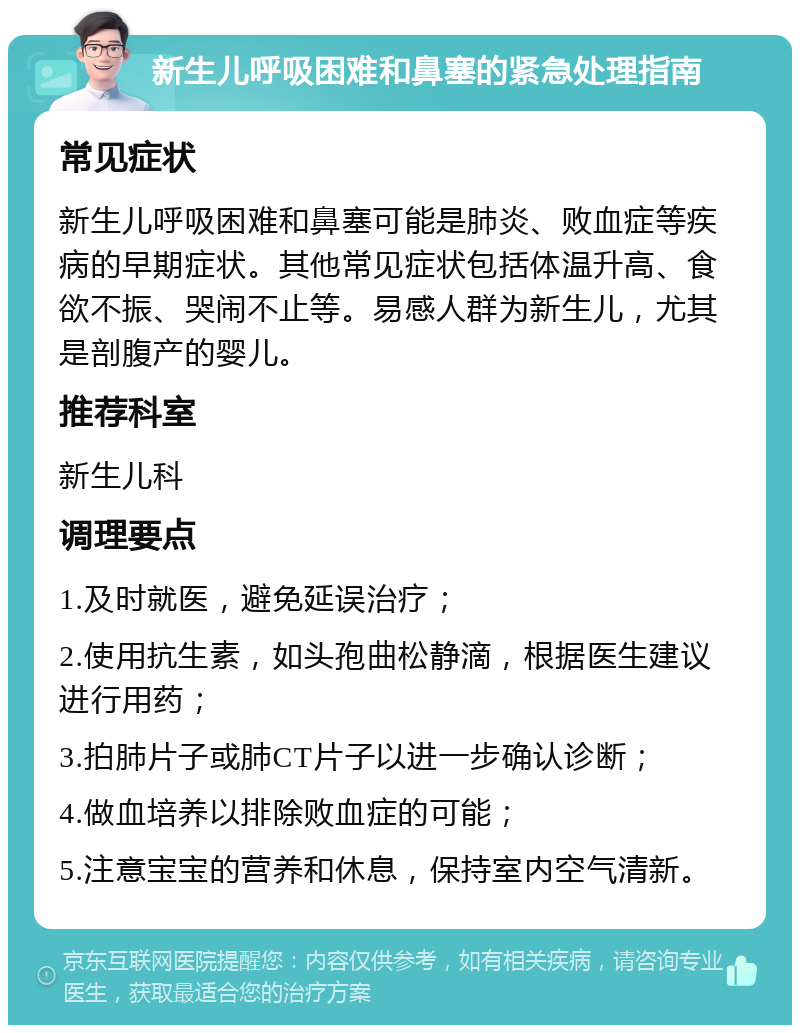 新生儿呼吸困难和鼻塞的紧急处理指南 常见症状 新生儿呼吸困难和鼻塞可能是肺炎、败血症等疾病的早期症状。其他常见症状包括体温升高、食欲不振、哭闹不止等。易感人群为新生儿，尤其是剖腹产的婴儿。 推荐科室 新生儿科 调理要点 1.及时就医，避免延误治疗； 2.使用抗生素，如头孢曲松静滴，根据医生建议进行用药； 3.拍肺片子或肺CT片子以进一步确认诊断； 4.做血培养以排除败血症的可能； 5.注意宝宝的营养和休息，保持室内空气清新。