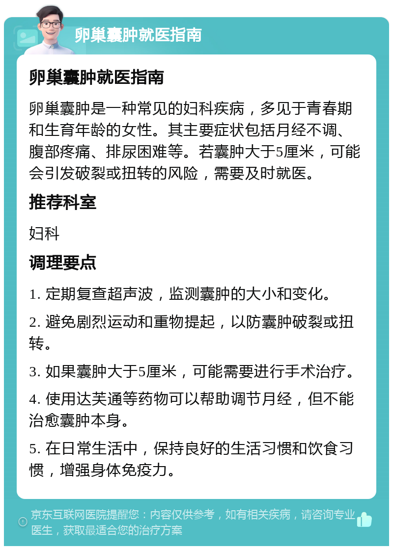 卵巢囊肿就医指南 卵巢囊肿就医指南 卵巢囊肿是一种常见的妇科疾病，多见于青春期和生育年龄的女性。其主要症状包括月经不调、腹部疼痛、排尿困难等。若囊肿大于5厘米，可能会引发破裂或扭转的风险，需要及时就医。 推荐科室 妇科 调理要点 1. 定期复查超声波，监测囊肿的大小和变化。 2. 避免剧烈运动和重物提起，以防囊肿破裂或扭转。 3. 如果囊肿大于5厘米，可能需要进行手术治疗。 4. 使用达芙通等药物可以帮助调节月经，但不能治愈囊肿本身。 5. 在日常生活中，保持良好的生活习惯和饮食习惯，增强身体免疫力。