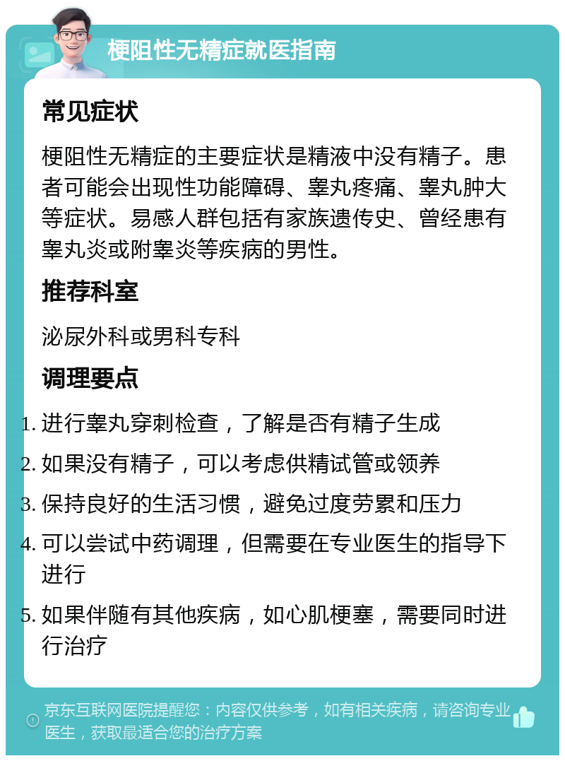 梗阻性无精症就医指南 常见症状 梗阻性无精症的主要症状是精液中没有精子。患者可能会出现性功能障碍、睾丸疼痛、睾丸肿大等症状。易感人群包括有家族遗传史、曾经患有睾丸炎或附睾炎等疾病的男性。 推荐科室 泌尿外科或男科专科 调理要点 进行睾丸穿刺检查，了解是否有精子生成 如果没有精子，可以考虑供精试管或领养 保持良好的生活习惯，避免过度劳累和压力 可以尝试中药调理，但需要在专业医生的指导下进行 如果伴随有其他疾病，如心肌梗塞，需要同时进行治疗