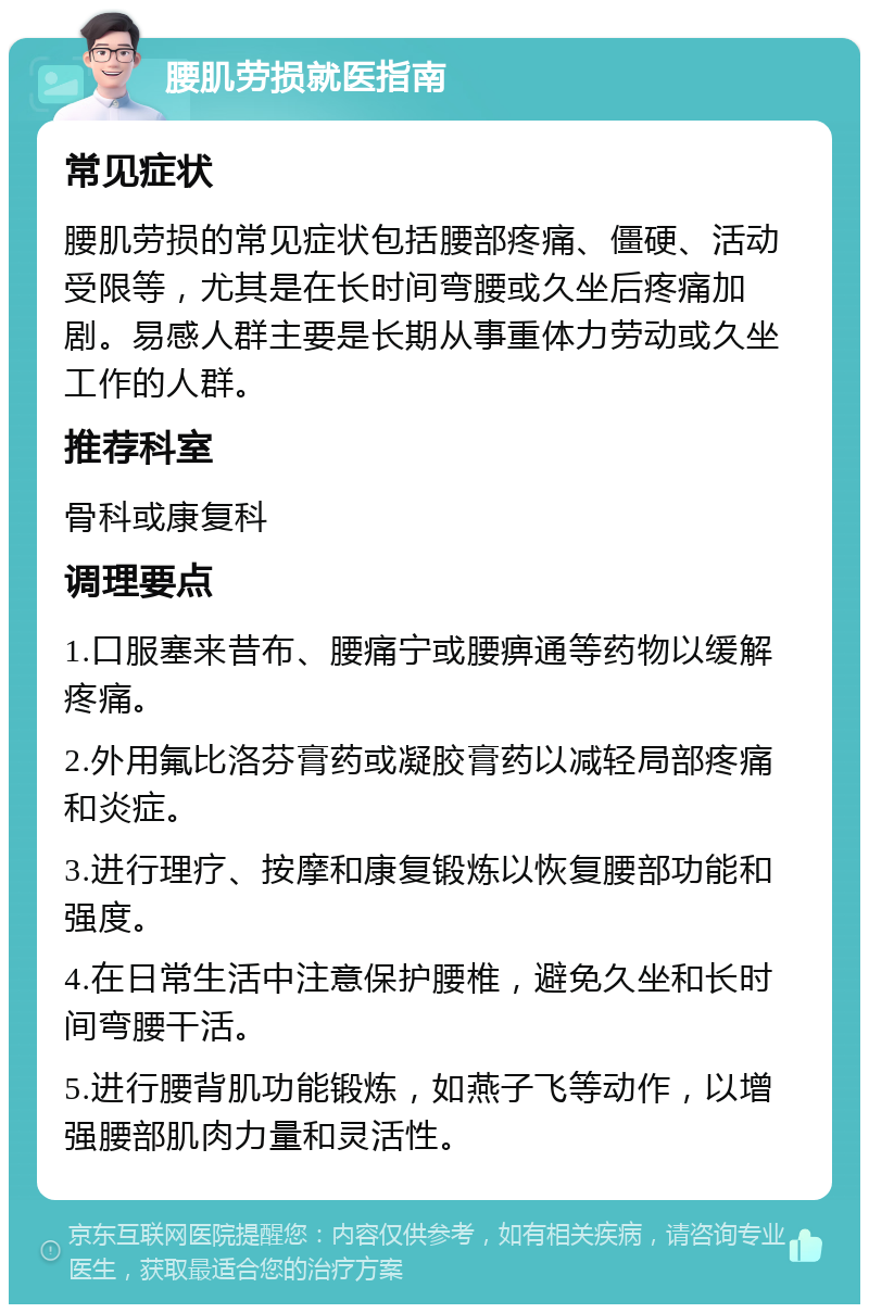 腰肌劳损就医指南 常见症状 腰肌劳损的常见症状包括腰部疼痛、僵硬、活动受限等，尤其是在长时间弯腰或久坐后疼痛加剧。易感人群主要是长期从事重体力劳动或久坐工作的人群。 推荐科室 骨科或康复科 调理要点 1.口服塞来昔布、腰痛宁或腰痹通等药物以缓解疼痛。 2.外用氟比洛芬膏药或凝胶膏药以减轻局部疼痛和炎症。 3.进行理疗、按摩和康复锻炼以恢复腰部功能和强度。 4.在日常生活中注意保护腰椎，避免久坐和长时间弯腰干活。 5.进行腰背肌功能锻炼，如燕子飞等动作，以增强腰部肌肉力量和灵活性。