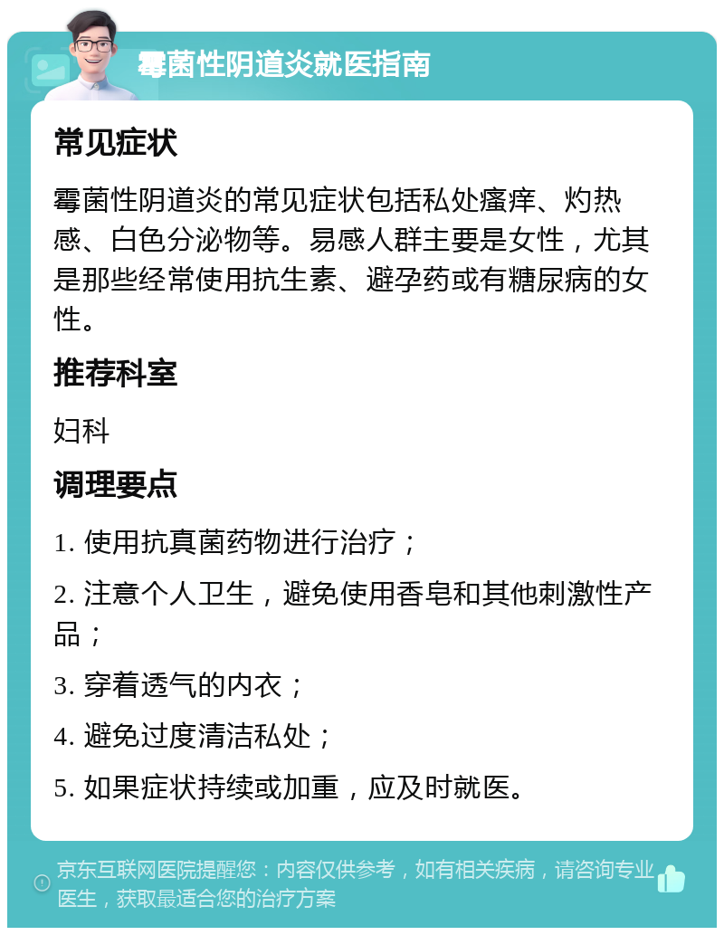 霉菌性阴道炎就医指南 常见症状 霉菌性阴道炎的常见症状包括私处瘙痒、灼热感、白色分泌物等。易感人群主要是女性，尤其是那些经常使用抗生素、避孕药或有糖尿病的女性。 推荐科室 妇科 调理要点 1. 使用抗真菌药物进行治疗； 2. 注意个人卫生，避免使用香皂和其他刺激性产品； 3. 穿着透气的内衣； 4. 避免过度清洁私处； 5. 如果症状持续或加重，应及时就医。