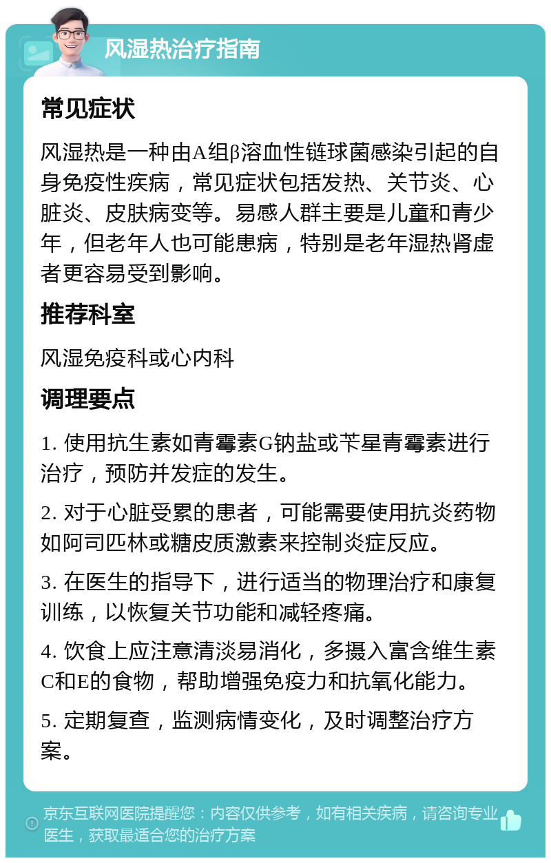 风湿热治疗指南 常见症状 风湿热是一种由A组β溶血性链球菌感染引起的自身免疫性疾病，常见症状包括发热、关节炎、心脏炎、皮肤病变等。易感人群主要是儿童和青少年，但老年人也可能患病，特别是老年湿热肾虚者更容易受到影响。 推荐科室 风湿免疫科或心内科 调理要点 1. 使用抗生素如青霉素G钠盐或苄星青霉素进行治疗，预防并发症的发生。 2. 对于心脏受累的患者，可能需要使用抗炎药物如阿司匹林或糖皮质激素来控制炎症反应。 3. 在医生的指导下，进行适当的物理治疗和康复训练，以恢复关节功能和减轻疼痛。 4. 饮食上应注意清淡易消化，多摄入富含维生素C和E的食物，帮助增强免疫力和抗氧化能力。 5. 定期复查，监测病情变化，及时调整治疗方案。