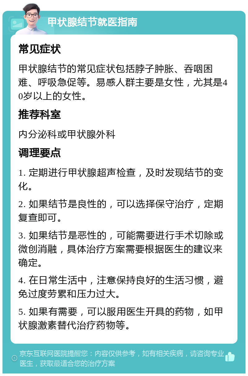 甲状腺结节就医指南 常见症状 甲状腺结节的常见症状包括脖子肿胀、吞咽困难、呼吸急促等。易感人群主要是女性，尤其是40岁以上的女性。 推荐科室 内分泌科或甲状腺外科 调理要点 1. 定期进行甲状腺超声检查，及时发现结节的变化。 2. 如果结节是良性的，可以选择保守治疗，定期复查即可。 3. 如果结节是恶性的，可能需要进行手术切除或微创消融，具体治疗方案需要根据医生的建议来确定。 4. 在日常生活中，注意保持良好的生活习惯，避免过度劳累和压力过大。 5. 如果有需要，可以服用医生开具的药物，如甲状腺激素替代治疗药物等。