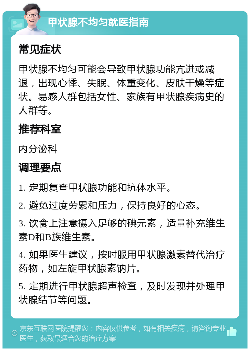 甲状腺不均匀就医指南 常见症状 甲状腺不均匀可能会导致甲状腺功能亢进或减退，出现心悸、失眠、体重变化、皮肤干燥等症状。易感人群包括女性、家族有甲状腺疾病史的人群等。 推荐科室 内分泌科 调理要点 1. 定期复查甲状腺功能和抗体水平。 2. 避免过度劳累和压力，保持良好的心态。 3. 饮食上注意摄入足够的碘元素，适量补充维生素D和B族维生素。 4. 如果医生建议，按时服用甲状腺激素替代治疗药物，如左旋甲状腺素钠片。 5. 定期进行甲状腺超声检查，及时发现并处理甲状腺结节等问题。