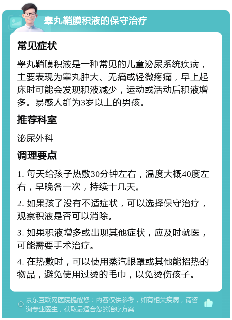 睾丸鞘膜积液的保守治疗 常见症状 睾丸鞘膜积液是一种常见的儿童泌尿系统疾病，主要表现为睾丸肿大、无痛或轻微疼痛，早上起床时可能会发现积液减少，运动或活动后积液增多。易感人群为3岁以上的男孩。 推荐科室 泌尿外科 调理要点 1. 每天给孩子热敷30分钟左右，温度大概40度左右，早晚各一次，持续十几天。 2. 如果孩子没有不适症状，可以选择保守治疗，观察积液是否可以消除。 3. 如果积液增多或出现其他症状，应及时就医，可能需要手术治疗。 4. 在热敷时，可以使用蒸汽眼罩或其他能招热的物品，避免使用过烫的毛巾，以免烫伤孩子。