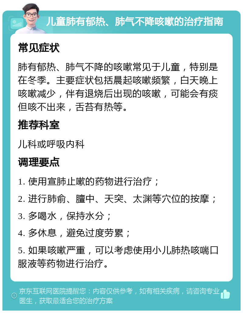 儿童肺有郁热、肺气不降咳嗽的治疗指南 常见症状 肺有郁热、肺气不降的咳嗽常见于儿童，特别是在冬季。主要症状包括晨起咳嗽频繁，白天晚上咳嗽减少，伴有退烧后出现的咳嗽，可能会有痰但咳不出来，舌苔有热等。 推荐科室 儿科或呼吸内科 调理要点 1. 使用宣肺止嗽的药物进行治疗； 2. 进行肺俞、膻中、天突、太渊等穴位的按摩； 3. 多喝水，保持水分； 4. 多休息，避免过度劳累； 5. 如果咳嗽严重，可以考虑使用小儿肺热咳喘口服液等药物进行治疗。