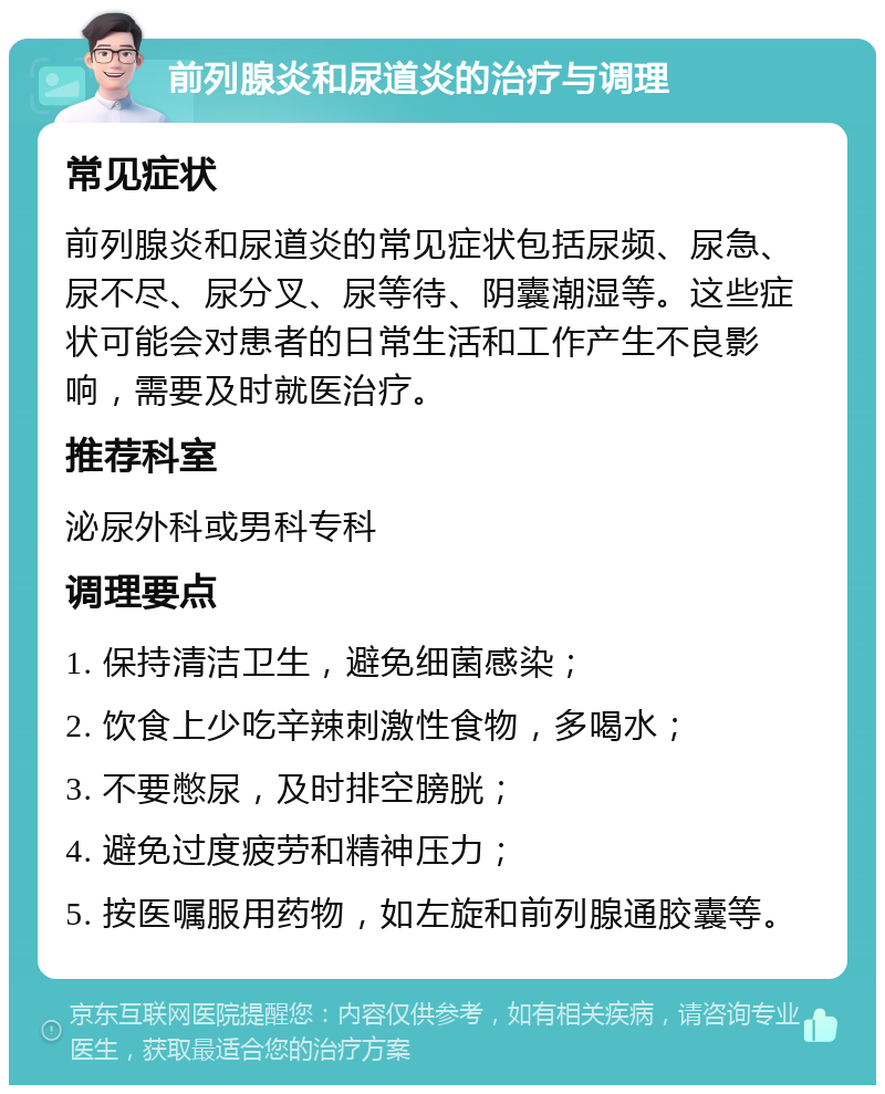 前列腺炎和尿道炎的治疗与调理 常见症状 前列腺炎和尿道炎的常见症状包括尿频、尿急、尿不尽、尿分叉、尿等待、阴囊潮湿等。这些症状可能会对患者的日常生活和工作产生不良影响，需要及时就医治疗。 推荐科室 泌尿外科或男科专科 调理要点 1. 保持清洁卫生，避免细菌感染； 2. 饮食上少吃辛辣刺激性食物，多喝水； 3. 不要憋尿，及时排空膀胱； 4. 避免过度疲劳和精神压力； 5. 按医嘱服用药物，如左旋和前列腺通胶囊等。