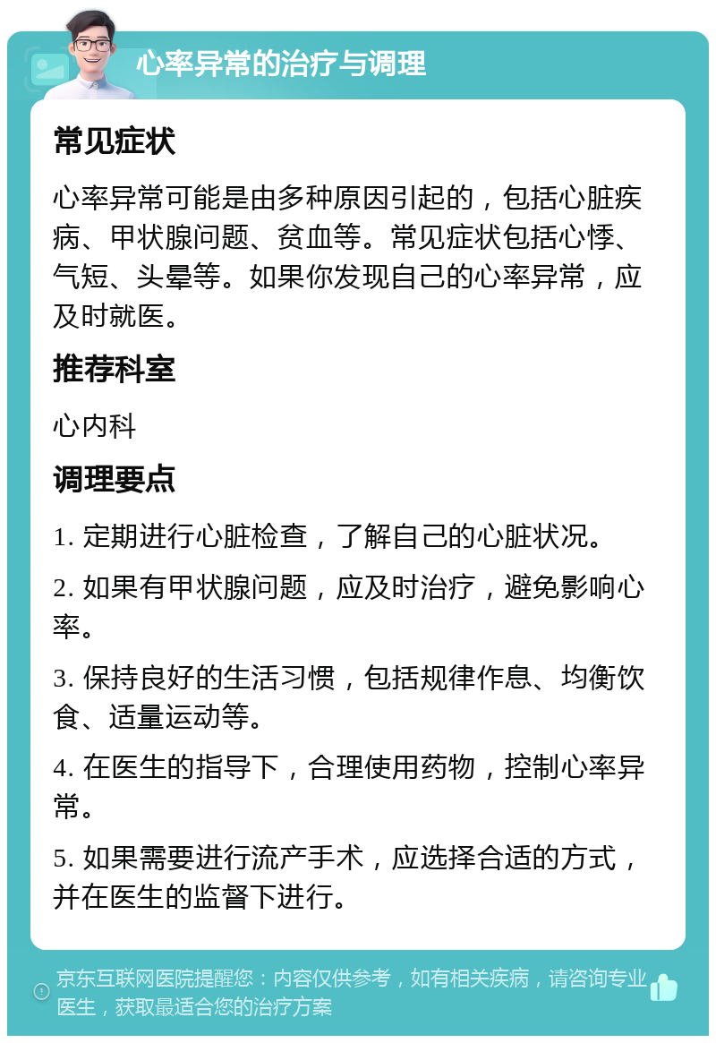 心率异常的治疗与调理 常见症状 心率异常可能是由多种原因引起的，包括心脏疾病、甲状腺问题、贫血等。常见症状包括心悸、气短、头晕等。如果你发现自己的心率异常，应及时就医。 推荐科室 心内科 调理要点 1. 定期进行心脏检查，了解自己的心脏状况。 2. 如果有甲状腺问题，应及时治疗，避免影响心率。 3. 保持良好的生活习惯，包括规律作息、均衡饮食、适量运动等。 4. 在医生的指导下，合理使用药物，控制心率异常。 5. 如果需要进行流产手术，应选择合适的方式，并在医生的监督下进行。