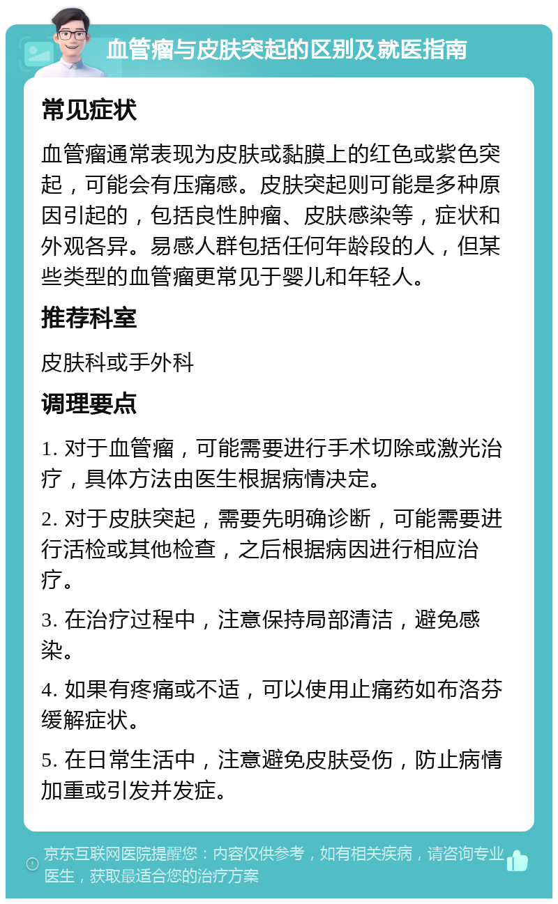 血管瘤与皮肤突起的区别及就医指南 常见症状 血管瘤通常表现为皮肤或黏膜上的红色或紫色突起，可能会有压痛感。皮肤突起则可能是多种原因引起的，包括良性肿瘤、皮肤感染等，症状和外观各异。易感人群包括任何年龄段的人，但某些类型的血管瘤更常见于婴儿和年轻人。 推荐科室 皮肤科或手外科 调理要点 1. 对于血管瘤，可能需要进行手术切除或激光治疗，具体方法由医生根据病情决定。 2. 对于皮肤突起，需要先明确诊断，可能需要进行活检或其他检查，之后根据病因进行相应治疗。 3. 在治疗过程中，注意保持局部清洁，避免感染。 4. 如果有疼痛或不适，可以使用止痛药如布洛芬缓解症状。 5. 在日常生活中，注意避免皮肤受伤，防止病情加重或引发并发症。