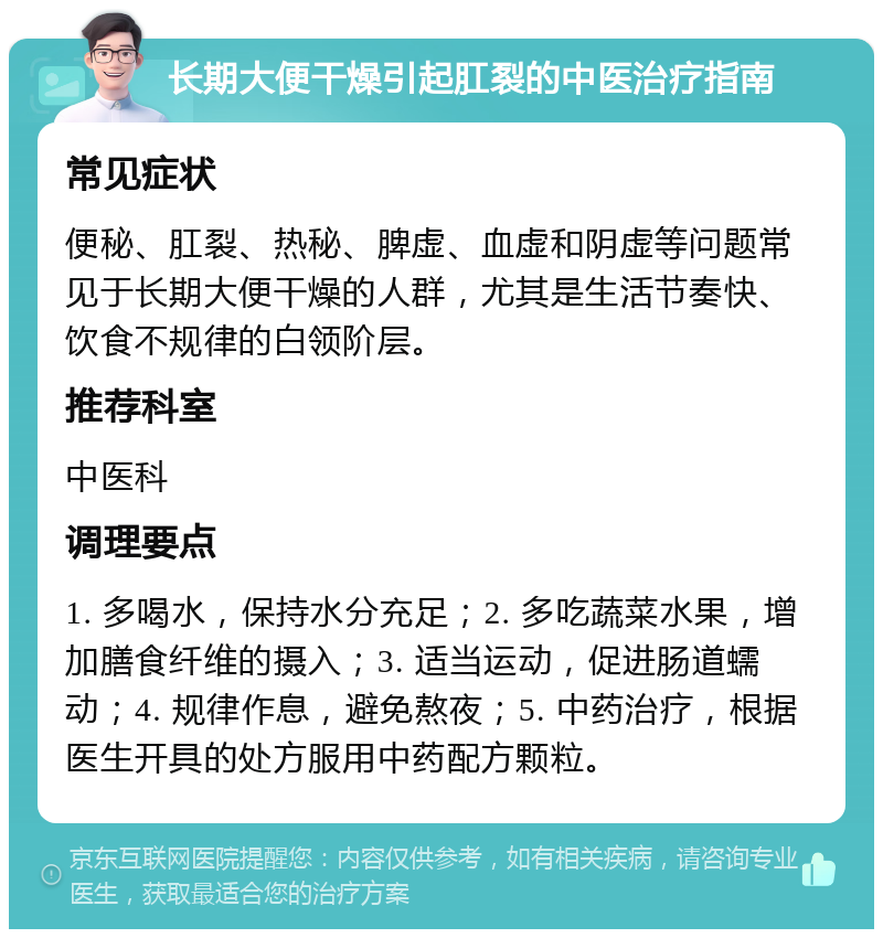 长期大便干燥引起肛裂的中医治疗指南 常见症状 便秘、肛裂、热秘、脾虚、血虚和阴虚等问题常见于长期大便干燥的人群，尤其是生活节奏快、饮食不规律的白领阶层。 推荐科室 中医科 调理要点 1. 多喝水，保持水分充足；2. 多吃蔬菜水果，增加膳食纤维的摄入；3. 适当运动，促进肠道蠕动；4. 规律作息，避免熬夜；5. 中药治疗，根据医生开具的处方服用中药配方颗粒。