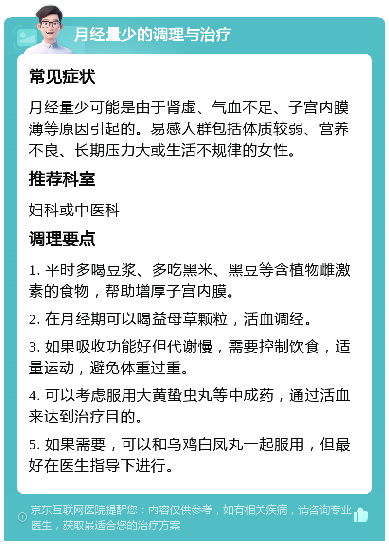 月经量少的调理与治疗 常见症状 月经量少可能是由于肾虚、气血不足、子宫内膜薄等原因引起的。易感人群包括体质较弱、营养不良、长期压力大或生活不规律的女性。 推荐科室 妇科或中医科 调理要点 1. 平时多喝豆浆、多吃黑米、黑豆等含植物雌激素的食物，帮助增厚子宫内膜。 2. 在月经期可以喝益母草颗粒，活血调经。 3. 如果吸收功能好但代谢慢，需要控制饮食，适量运动，避免体重过重。 4. 可以考虑服用大黄蛰虫丸等中成药，通过活血来达到治疗目的。 5. 如果需要，可以和乌鸡白凤丸一起服用，但最好在医生指导下进行。