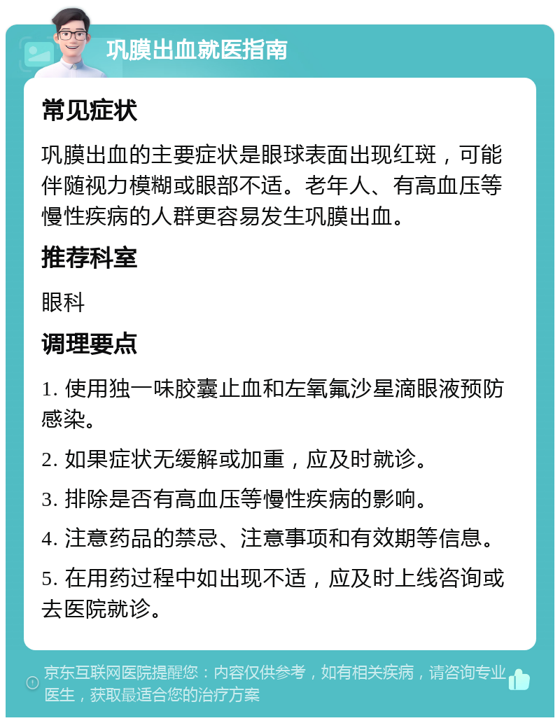 巩膜出血就医指南 常见症状 巩膜出血的主要症状是眼球表面出现红斑，可能伴随视力模糊或眼部不适。老年人、有高血压等慢性疾病的人群更容易发生巩膜出血。 推荐科室 眼科 调理要点 1. 使用独一味胶囊止血和左氧氟沙星滴眼液预防感染。 2. 如果症状无缓解或加重，应及时就诊。 3. 排除是否有高血压等慢性疾病的影响。 4. 注意药品的禁忌、注意事项和有效期等信息。 5. 在用药过程中如出现不适，应及时上线咨询或去医院就诊。