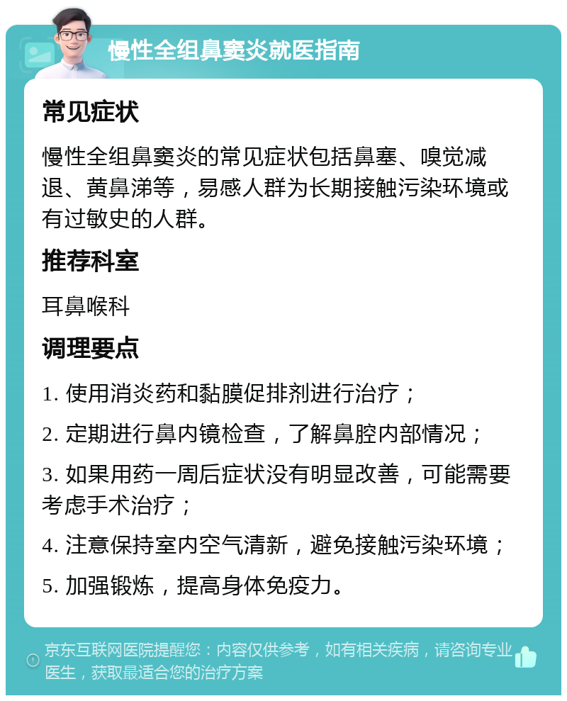 慢性全组鼻窦炎就医指南 常见症状 慢性全组鼻窦炎的常见症状包括鼻塞、嗅觉减退、黄鼻涕等，易感人群为长期接触污染环境或有过敏史的人群。 推荐科室 耳鼻喉科 调理要点 1. 使用消炎药和黏膜促排剂进行治疗； 2. 定期进行鼻内镜检查，了解鼻腔内部情况； 3. 如果用药一周后症状没有明显改善，可能需要考虑手术治疗； 4. 注意保持室内空气清新，避免接触污染环境； 5. 加强锻炼，提高身体免疫力。