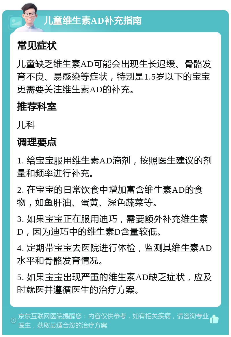 儿童维生素AD补充指南 常见症状 儿童缺乏维生素AD可能会出现生长迟缓、骨骼发育不良、易感染等症状，特别是1.5岁以下的宝宝更需要关注维生素AD的补充。 推荐科室 儿科 调理要点 1. 给宝宝服用维生素AD滴剂，按照医生建议的剂量和频率进行补充。 2. 在宝宝的日常饮食中增加富含维生素AD的食物，如鱼肝油、蛋黄、深色蔬菜等。 3. 如果宝宝正在服用迪巧，需要额外补充维生素D，因为迪巧中的维生素D含量较低。 4. 定期带宝宝去医院进行体检，监测其维生素AD水平和骨骼发育情况。 5. 如果宝宝出现严重的维生素AD缺乏症状，应及时就医并遵循医生的治疗方案。