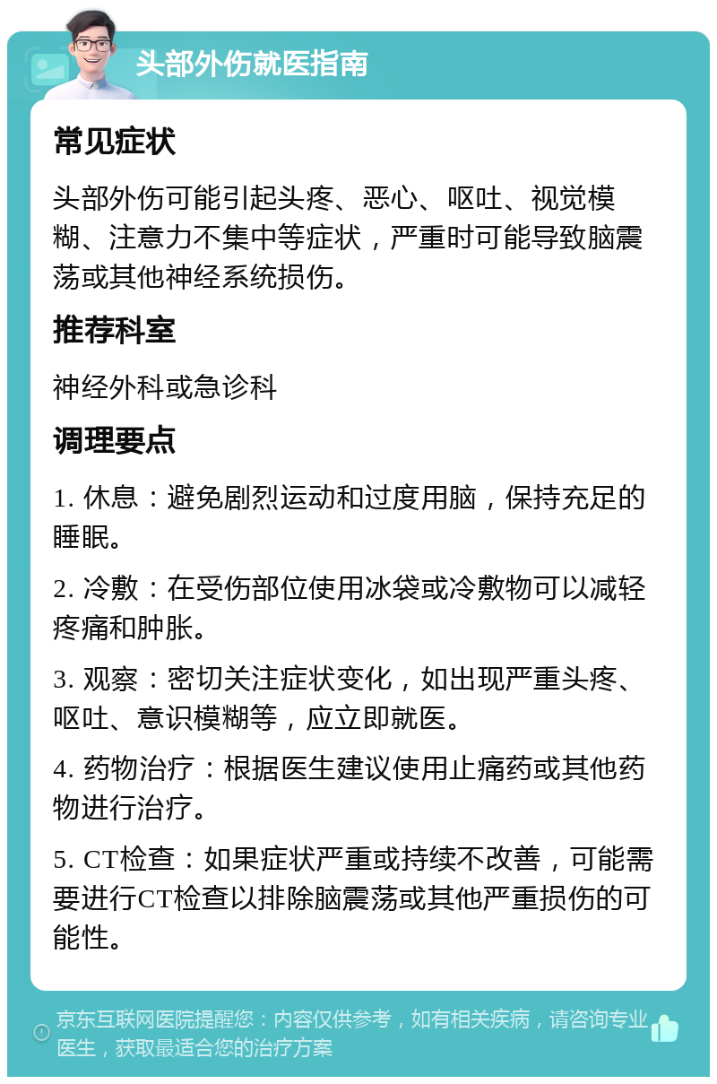 头部外伤就医指南 常见症状 头部外伤可能引起头疼、恶心、呕吐、视觉模糊、注意力不集中等症状，严重时可能导致脑震荡或其他神经系统损伤。 推荐科室 神经外科或急诊科 调理要点 1. 休息：避免剧烈运动和过度用脑，保持充足的睡眠。 2. 冷敷：在受伤部位使用冰袋或冷敷物可以减轻疼痛和肿胀。 3. 观察：密切关注症状变化，如出现严重头疼、呕吐、意识模糊等，应立即就医。 4. 药物治疗：根据医生建议使用止痛药或其他药物进行治疗。 5. CT检查：如果症状严重或持续不改善，可能需要进行CT检查以排除脑震荡或其他严重损伤的可能性。