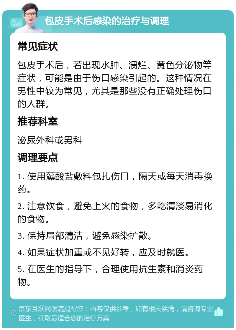 包皮手术后感染的治疗与调理 常见症状 包皮手术后，若出现水肿、溃烂、黄色分泌物等症状，可能是由于伤口感染引起的。这种情况在男性中较为常见，尤其是那些没有正确处理伤口的人群。 推荐科室 泌尿外科或男科 调理要点 1. 使用藻酸盐敷料包扎伤口，隔天或每天消毒换药。 2. 注意饮食，避免上火的食物，多吃清淡易消化的食物。 3. 保持局部清洁，避免感染扩散。 4. 如果症状加重或不见好转，应及时就医。 5. 在医生的指导下，合理使用抗生素和消炎药物。