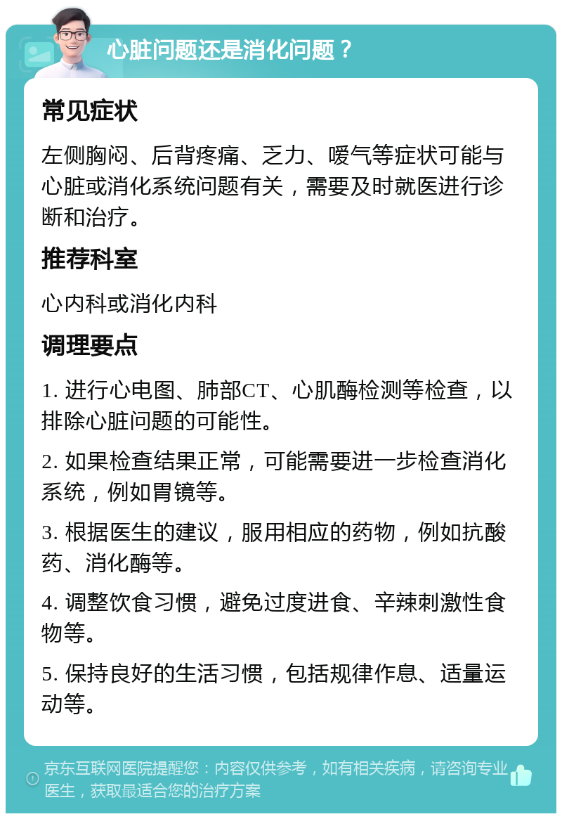 心脏问题还是消化问题？ 常见症状 左侧胸闷、后背疼痛、乏力、嗳气等症状可能与心脏或消化系统问题有关，需要及时就医进行诊断和治疗。 推荐科室 心内科或消化内科 调理要点 1. 进行心电图、肺部CT、心肌酶检测等检查，以排除心脏问题的可能性。 2. 如果检查结果正常，可能需要进一步检查消化系统，例如胃镜等。 3. 根据医生的建议，服用相应的药物，例如抗酸药、消化酶等。 4. 调整饮食习惯，避免过度进食、辛辣刺激性食物等。 5. 保持良好的生活习惯，包括规律作息、适量运动等。