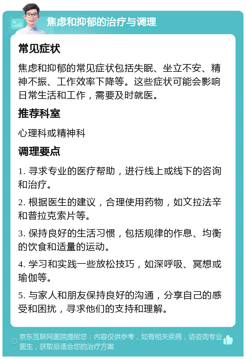 焦虑和抑郁的治疗与调理 常见症状 焦虑和抑郁的常见症状包括失眠、坐立不安、精神不振、工作效率下降等。这些症状可能会影响日常生活和工作，需要及时就医。 推荐科室 心理科或精神科 调理要点 1. 寻求专业的医疗帮助，进行线上或线下的咨询和治疗。 2. 根据医生的建议，合理使用药物，如文拉法辛和普拉克索片等。 3. 保持良好的生活习惯，包括规律的作息、均衡的饮食和适量的运动。 4. 学习和实践一些放松技巧，如深呼吸、冥想或瑜伽等。 5. 与家人和朋友保持良好的沟通，分享自己的感受和困扰，寻求他们的支持和理解。