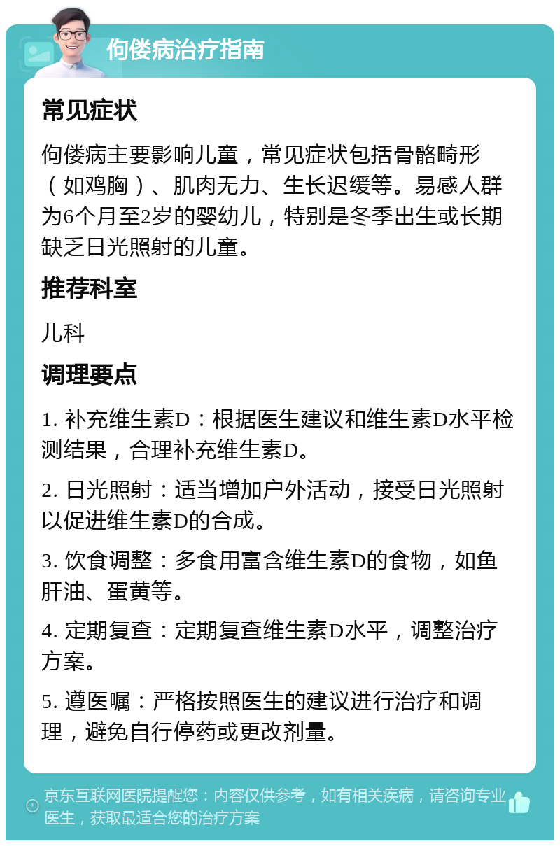 佝偻病治疗指南 常见症状 佝偻病主要影响儿童，常见症状包括骨骼畸形（如鸡胸）、肌肉无力、生长迟缓等。易感人群为6个月至2岁的婴幼儿，特别是冬季出生或长期缺乏日光照射的儿童。 推荐科室 儿科 调理要点 1. 补充维生素D：根据医生建议和维生素D水平检测结果，合理补充维生素D。 2. 日光照射：适当增加户外活动，接受日光照射以促进维生素D的合成。 3. 饮食调整：多食用富含维生素D的食物，如鱼肝油、蛋黄等。 4. 定期复查：定期复查维生素D水平，调整治疗方案。 5. 遵医嘱：严格按照医生的建议进行治疗和调理，避免自行停药或更改剂量。