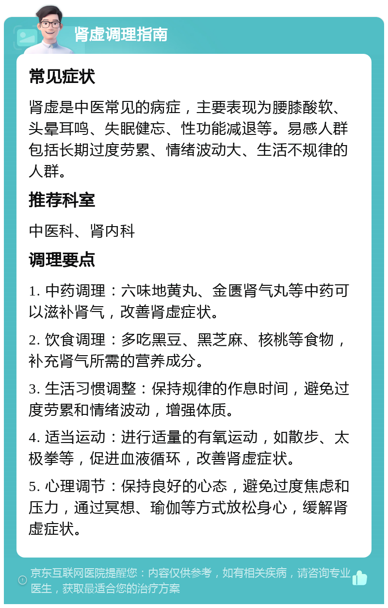 肾虚调理指南 常见症状 肾虚是中医常见的病症，主要表现为腰膝酸软、头晕耳鸣、失眠健忘、性功能减退等。易感人群包括长期过度劳累、情绪波动大、生活不规律的人群。 推荐科室 中医科、肾内科 调理要点 1. 中药调理：六味地黄丸、金匮肾气丸等中药可以滋补肾气，改善肾虚症状。 2. 饮食调理：多吃黑豆、黑芝麻、核桃等食物，补充肾气所需的营养成分。 3. 生活习惯调整：保持规律的作息时间，避免过度劳累和情绪波动，增强体质。 4. 适当运动：进行适量的有氧运动，如散步、太极拳等，促进血液循环，改善肾虚症状。 5. 心理调节：保持良好的心态，避免过度焦虑和压力，通过冥想、瑜伽等方式放松身心，缓解肾虚症状。