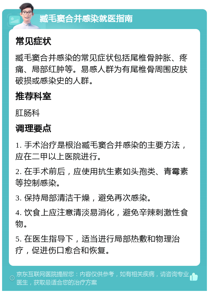 臧毛窦合并感染就医指南 常见症状 臧毛窦合并感染的常见症状包括尾椎骨肿胀、疼痛、局部红肿等。易感人群为有尾椎骨周围皮肤破损或感染史的人群。 推荐科室 肛肠科 调理要点 1. 手术治疗是根治臧毛窦合并感染的主要方法，应在二甲以上医院进行。 2. 在手术前后，应使用抗生素如头孢类、青霉素等控制感染。 3. 保持局部清洁干燥，避免再次感染。 4. 饮食上应注意清淡易消化，避免辛辣刺激性食物。 5. 在医生指导下，适当进行局部热敷和物理治疗，促进伤口愈合和恢复。