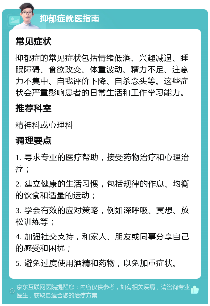 抑郁症就医指南 常见症状 抑郁症的常见症状包括情绪低落、兴趣减退、睡眠障碍、食欲改变、体重波动、精力不足、注意力不集中、自我评价下降、自杀念头等。这些症状会严重影响患者的日常生活和工作学习能力。 推荐科室 精神科或心理科 调理要点 1. 寻求专业的医疗帮助，接受药物治疗和心理治疗； 2. 建立健康的生活习惯，包括规律的作息、均衡的饮食和适量的运动； 3. 学会有效的应对策略，例如深呼吸、冥想、放松训练等； 4. 加强社交支持，和家人、朋友或同事分享自己的感受和困扰； 5. 避免过度使用酒精和药物，以免加重症状。