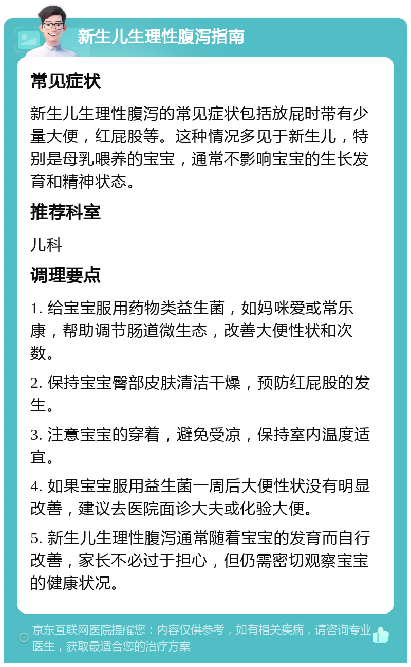 新生儿生理性腹泻指南 常见症状 新生儿生理性腹泻的常见症状包括放屁时带有少量大便，红屁股等。这种情况多见于新生儿，特别是母乳喂养的宝宝，通常不影响宝宝的生长发育和精神状态。 推荐科室 儿科 调理要点 1. 给宝宝服用药物类益生菌，如妈咪爱或常乐康，帮助调节肠道微生态，改善大便性状和次数。 2. 保持宝宝臀部皮肤清洁干燥，预防红屁股的发生。 3. 注意宝宝的穿着，避免受凉，保持室内温度适宜。 4. 如果宝宝服用益生菌一周后大便性状没有明显改善，建议去医院面诊大夫或化验大便。 5. 新生儿生理性腹泻通常随着宝宝的发育而自行改善，家长不必过于担心，但仍需密切观察宝宝的健康状况。