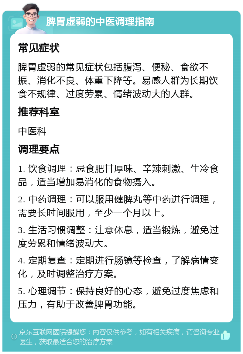 脾胃虚弱的中医调理指南 常见症状 脾胃虚弱的常见症状包括腹泻、便秘、食欲不振、消化不良、体重下降等。易感人群为长期饮食不规律、过度劳累、情绪波动大的人群。 推荐科室 中医科 调理要点 1. 饮食调理：忌食肥甘厚味、辛辣刺激、生冷食品，适当增加易消化的食物摄入。 2. 中药调理：可以服用健脾丸等中药进行调理，需要长时间服用，至少一个月以上。 3. 生活习惯调整：注意休息，适当锻炼，避免过度劳累和情绪波动大。 4. 定期复查：定期进行肠镜等检查，了解病情变化，及时调整治疗方案。 5. 心理调节：保持良好的心态，避免过度焦虑和压力，有助于改善脾胃功能。