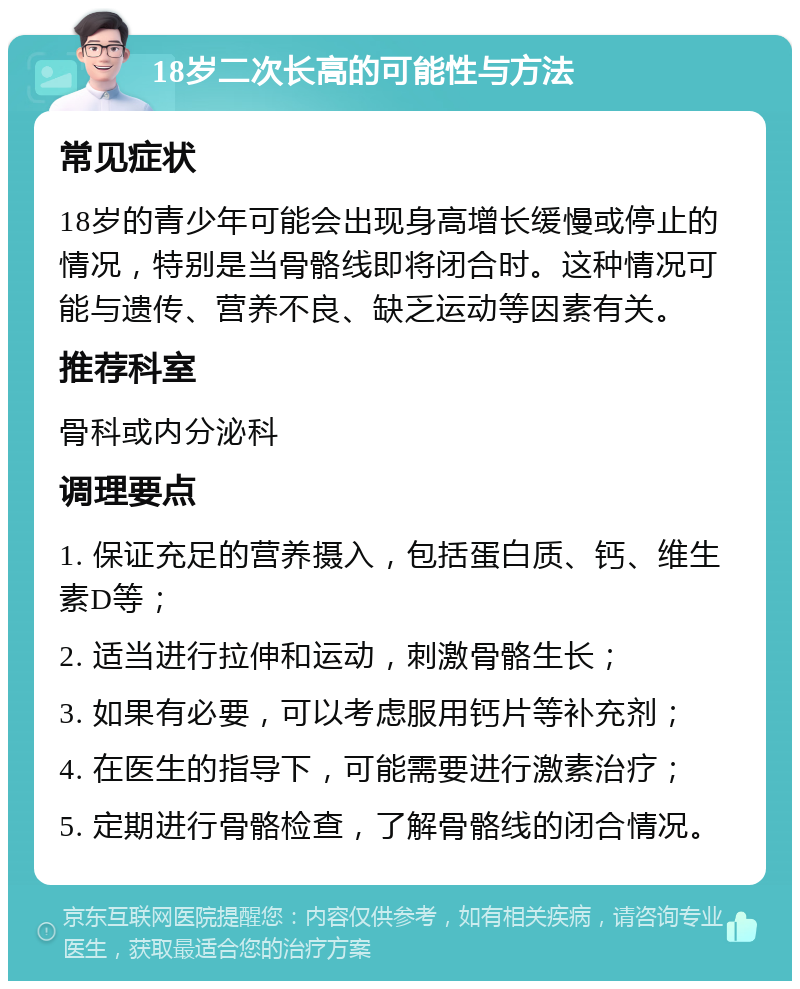 18岁二次长高的可能性与方法 常见症状 18岁的青少年可能会出现身高增长缓慢或停止的情况，特别是当骨骼线即将闭合时。这种情况可能与遗传、营养不良、缺乏运动等因素有关。 推荐科室 骨科或内分泌科 调理要点 1. 保证充足的营养摄入，包括蛋白质、钙、维生素D等； 2. 适当进行拉伸和运动，刺激骨骼生长； 3. 如果有必要，可以考虑服用钙片等补充剂； 4. 在医生的指导下，可能需要进行激素治疗； 5. 定期进行骨骼检查，了解骨骼线的闭合情况。