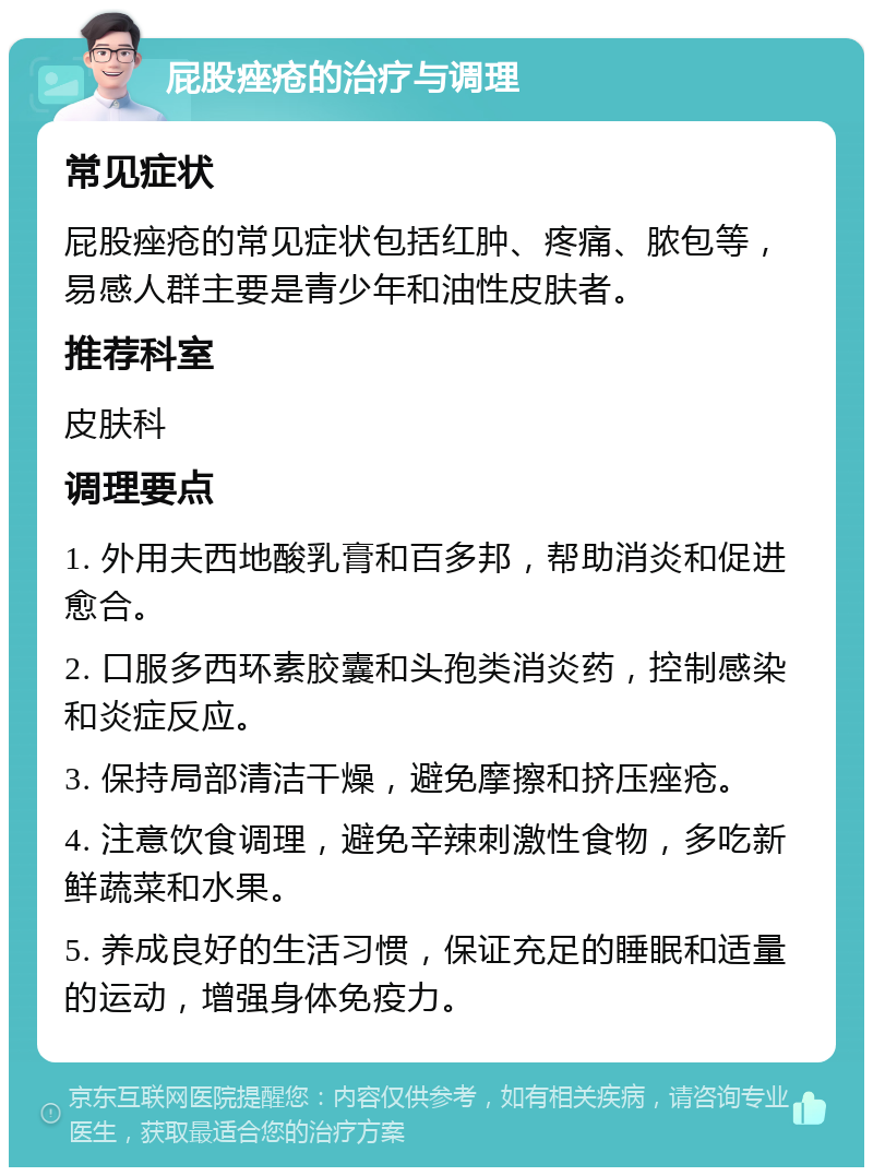 屁股痤疮的治疗与调理 常见症状 屁股痤疮的常见症状包括红肿、疼痛、脓包等，易感人群主要是青少年和油性皮肤者。 推荐科室 皮肤科 调理要点 1. 外用夫西地酸乳膏和百多邦，帮助消炎和促进愈合。 2. 口服多西环素胶囊和头孢类消炎药，控制感染和炎症反应。 3. 保持局部清洁干燥，避免摩擦和挤压痤疮。 4. 注意饮食调理，避免辛辣刺激性食物，多吃新鲜蔬菜和水果。 5. 养成良好的生活习惯，保证充足的睡眠和适量的运动，增强身体免疫力。